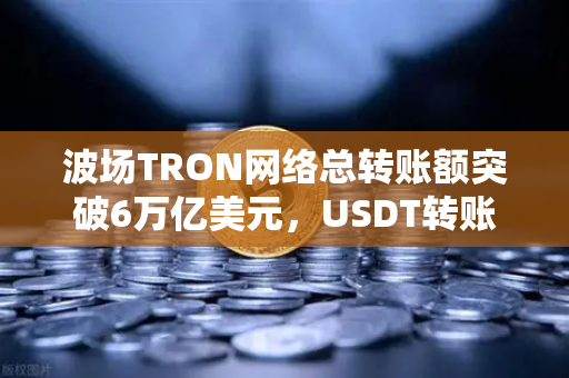波场TRON网络总转账额突破6万亿美元，USDT转账量居首，区块链生态再创新高