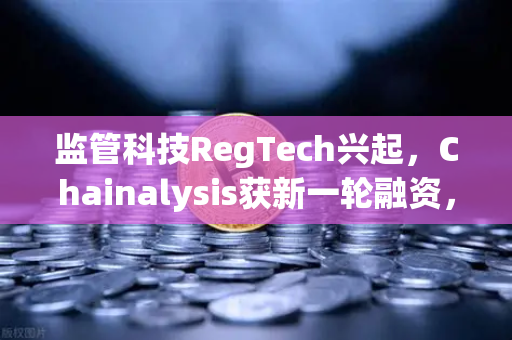 监管科技RegTech兴起，Chainalysis获新一轮融资，欧易交易所如何领跑合规新时代？