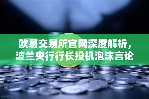 欧易交易所官网深度解析，波兰央行行长投机泡沫言论下的加密市场新格局