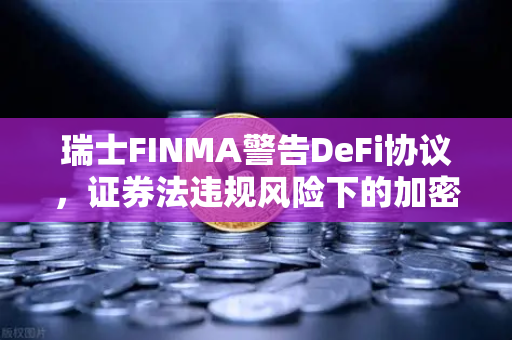 瑞士FINMA警告DeFi协议，证券法违规风险下的加密合规新挑战