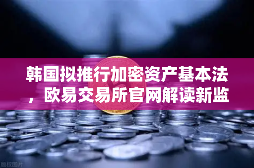 韩国拟推行加密资产基本法，欧易交易所官网解读新监管时代机遇