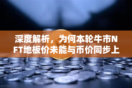深度解析，为何本轮牛市NFT地板价未能与币价同步上涨？