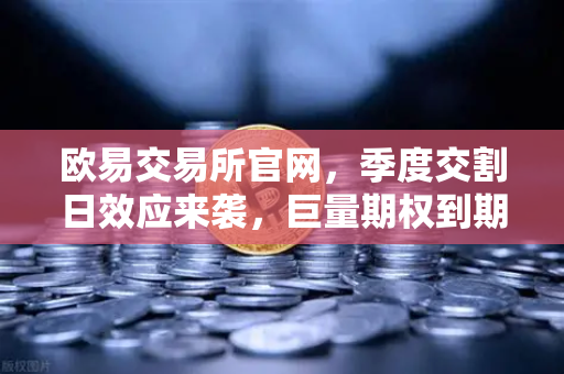 欧易交易所官网，季度交割日效应来袭，巨量期权到期或将引爆市场波动率