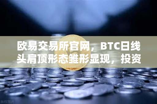 欧易交易所官网，BTC日线头肩顶形态雏形显现，投资者需高度警惕