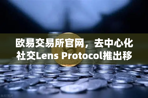欧易交易所官网，去中心化社交Lens Protocol推出移动端应用Lens.xyz，用户增长新篇章