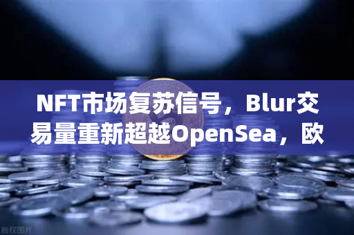 NFT市场复苏信号，Blur交易量重新超越OpenSea，欧易交易所助力数字资产新浪潮