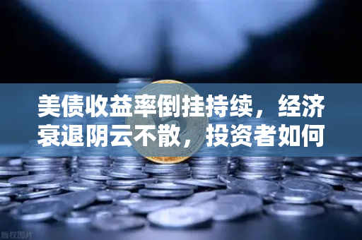 美债收益率倒挂持续，经济衰退阴云不散，投资者如何应对？