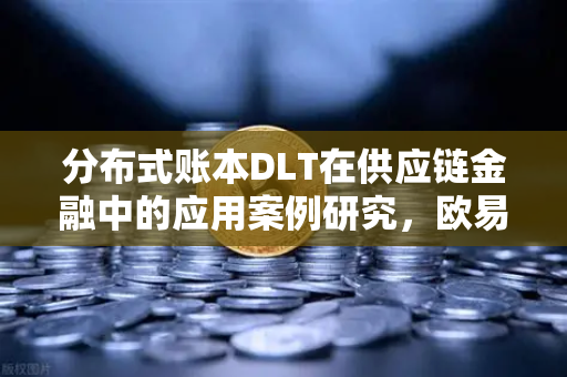 分布式账本DLT在供应链金融中的应用案例研究，欧易交易所官网的视角