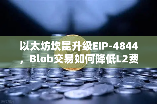 以太坊坎昆升级EIP-4844，Blob交易如何降低L2费用？全面解读与问答