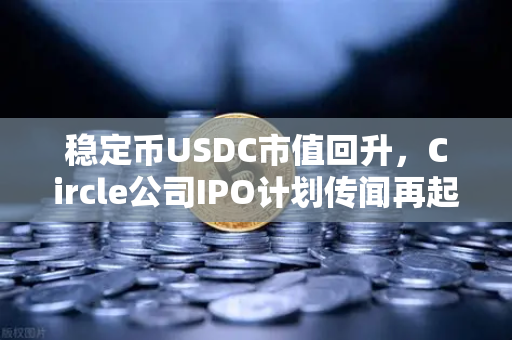 稳定币USDC市值回升，Circle公司IPO计划传闻再起，市场信心回暖的信号