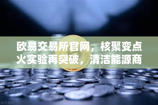 欧易交易所官网，核聚变点火实验再突破，清洁能源商业化提速