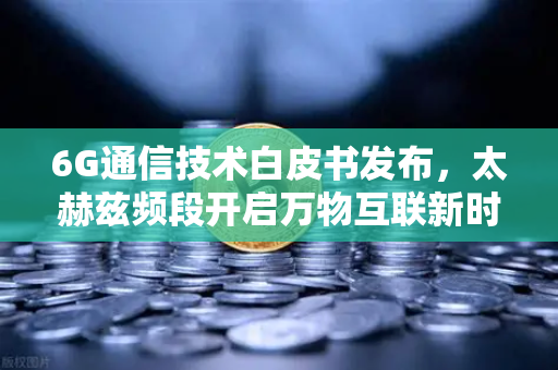 6G通信技术白皮书发布，太赫兹频段开启万物互联新时代