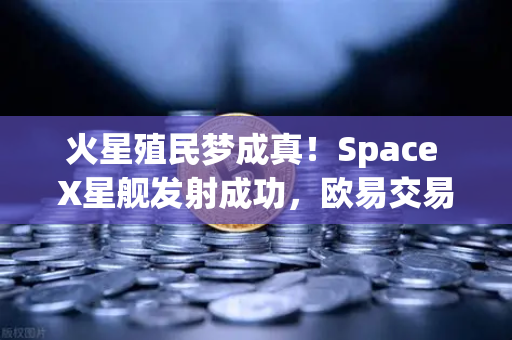 火星殖民梦成真！Space X星舰发射成功，欧易交易所官网揭示太空经济新纪元