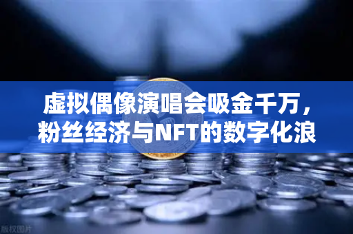 虚拟偶像演唱会吸金千万，粉丝经济与NFT的数字化浪潮新风口