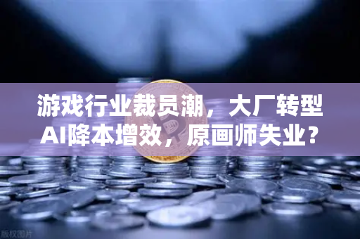 游戏行业裁员潮，大厂转型AI降本增效，原画师失业？深度解析与破局之道