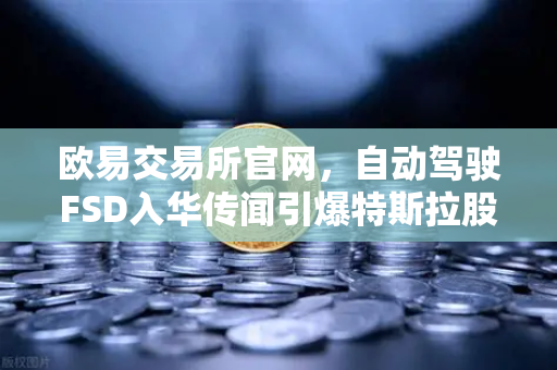 欧易交易所官网，自动驾驶FSD入华传闻引爆特斯拉股价，市场博弈再起风云