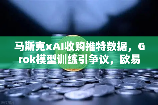 马斯克xAI收购推特数据，Grok模型训练引争议，欧易交易所官网深度解析
