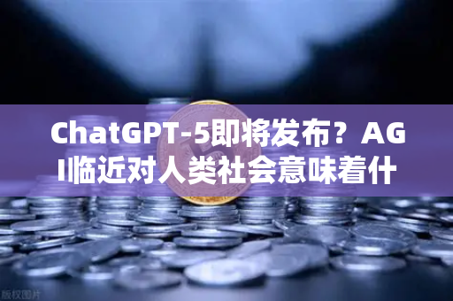 ChatGPT-5即将发布？AGI临近对人类社会意味着什么