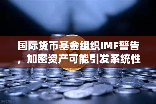 国际货币基金组织IMF警告，加密资产可能引发系统性风险—欧易交易所官网解读与应对