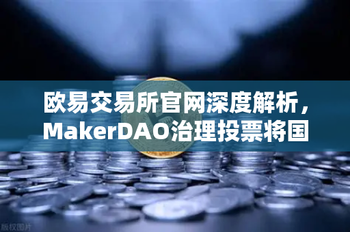 欧易交易所官网深度解析，MakerDAO治理投票将国库资金投资于美国国债的深远影响