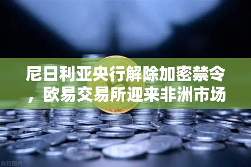 尼日利亚央行解除加密禁令，欧易交易所迎来非洲市场新机遇