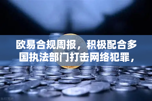 欧易合规周报，积极配合多国执法部门打击网络犯罪，筑牢数字资产安全防线