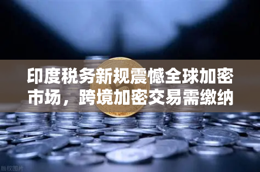 印度税务新规震憾全球加密市场，跨境加密交易需缴纳高额预扣税