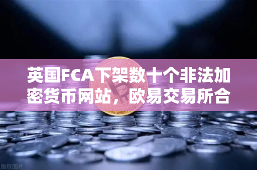 英国FCA下架数十个非法加密货币网站，欧易交易所合规之路引关注-第1张图片-欧易交易所