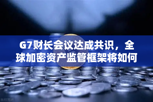 G7财长会议达成共识，全球加密资产监管框架将如何重塑数字金融格局