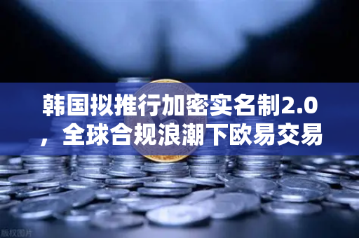 韩国拟推行加密实名制2.0，全球合规浪潮下欧易交易所官网如何引领行业变革？