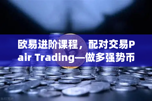 欧易进阶课程，配对交易Pair Trading—做多强势币做空弱势币赚取差价