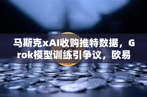 马斯克xAI收购推特数据，Grok模型训练引争议，欧易交易所官网独家解析AI与加密货币的碰撞