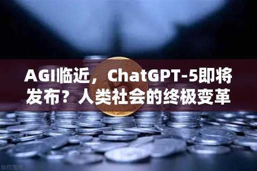 AGI临近，ChatGPT-5即将发布？人类社会的终极变革与挑战