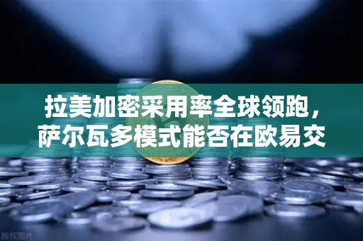 拉美加密采用率全球领跑，萨尔瓦多模式能否在欧易交易所生态中复制？