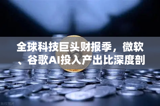 全球科技巨头财报季，微软、谷歌AI投入产出比深度剖析