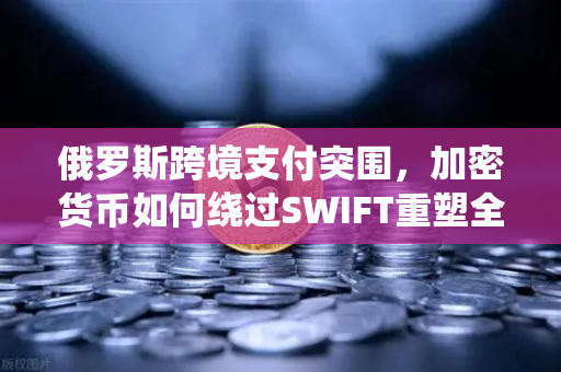 俄罗斯跨境支付突围，加密货币如何绕过SWIFT重塑全球贸易格局