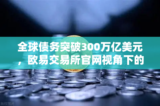 全球债务突破300万亿美元，欧易交易所官网视角下的法币信用体系重构