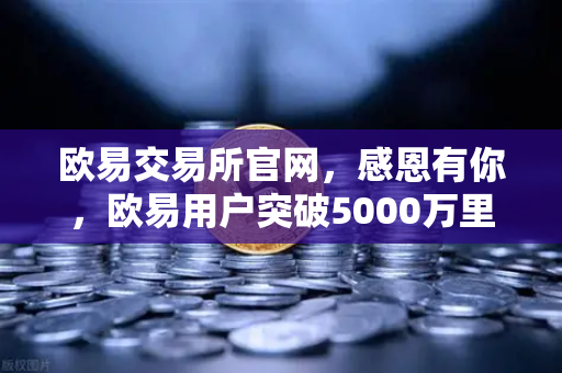 欧易交易所官网，感恩有你，欧易用户突破5000万里程碑庆祝活动盛大开启