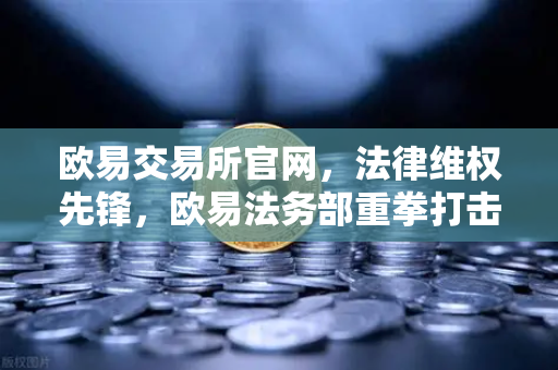 欧易交易所官网，法律维权先锋，欧易法务部重拳打击假冒APP与虚假宣传