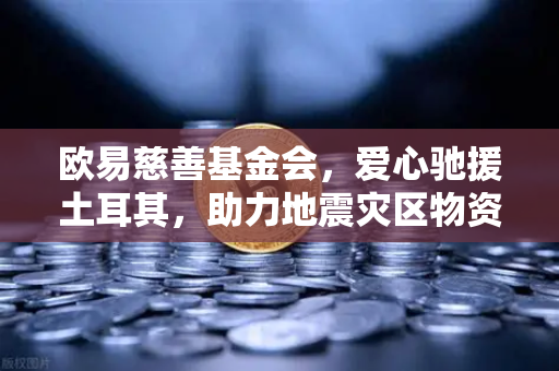 欧易慈善基金会，爱心驰援土耳其，助力地震灾区物资运输