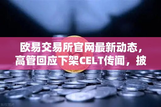 欧易交易所官网最新动态，高管回应下架CELT传闻，披露平台整改决心