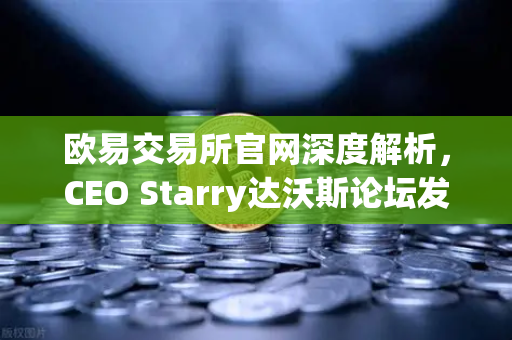 欧易交易所官网深度解析，CEO Starry达沃斯论坛发声，加密行业未来蓝图浮现