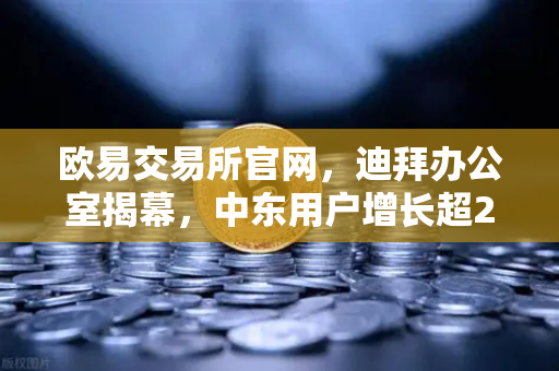 欧易交易所官网，迪拜办公室揭幕，中东用户增长超200%全球化战略再提速