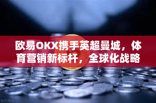 欧易OKX携手英超曼城，体育营销新标杆，全球化战略全面提速