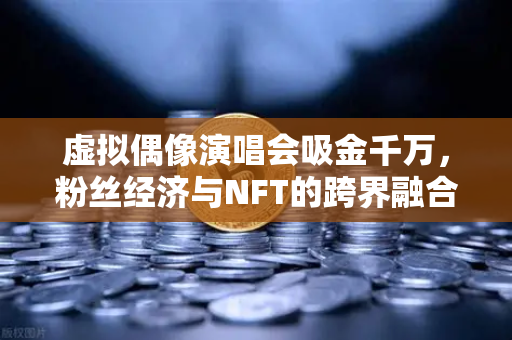 虚拟偶像演唱会吸金千万，粉丝经济与NFT的跨界融合新纪元