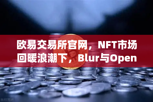 欧易交易所官网，NFT市场回暖浪潮下，Blur与OpenSea交易量之争进入白热化