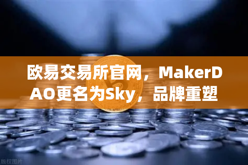 欧易交易所官网，MakerDAO更名为Sky，品牌重塑背后的治理变革深度解析