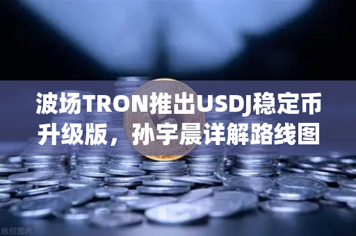 波场TRON推出USDJ稳定币升级版，孙宇晨详解路线图，开启DeFi新纪元