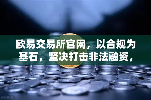 欧易交易所官网，以合规为基石，坚决打击非法融资，配合全球执法行动