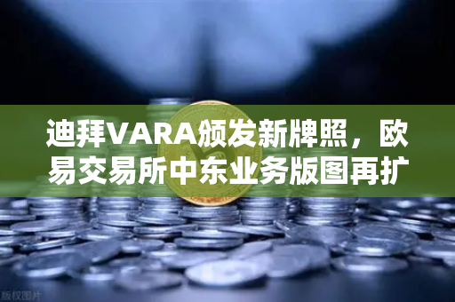 迪拜VARA颁发新牌照，欧易交易所中东业务版图再扩张，全球合规化战略加速